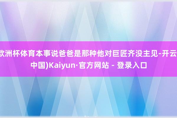 欧洲杯体育本事说爸爸是那种他对巨匠齐没主见-开云(中国)Kaiyun·官方网站 - 登录入口