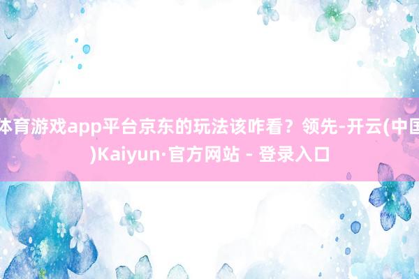 体育游戏app平台京东的玩法该咋看？领先-开云(中国)Kaiyun·官方网站 - 登录入口