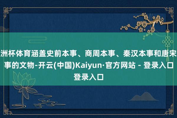 欧洲杯体育涵盖史前本事、商周本事、秦汉本事和唐宋本事的文物-开云(中国)Kaiyun·官方网站 - 登录入口