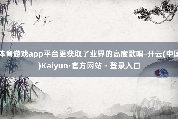 体育游戏app平台更获取了业界的高度歌唱-开云(中国)Kaiyun·官方网站 - 登录入口