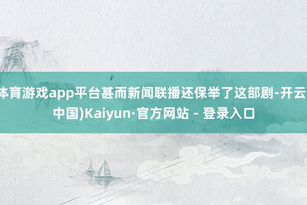 体育游戏app平台甚而新闻联播还保举了这部剧-开云(中国)Kaiyun·官方网站 - 登录入口