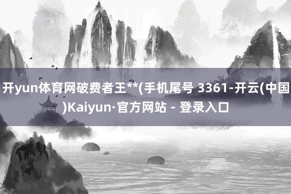 开yun体育网破费者王**(手机尾号 3361-开云(中国)Kaiyun·官方网站 - 登录入口