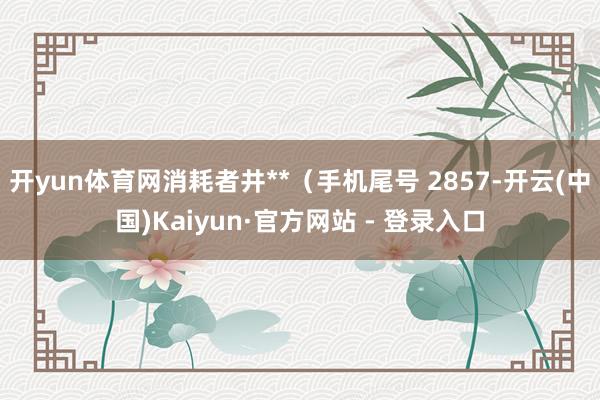 开yun体育网消耗者井**（手机尾号 2857-开云(中国)Kaiyun·官方网站 - 登录入口